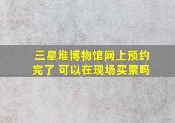 三星堆博物馆网上预约完了 可以在现场买票吗